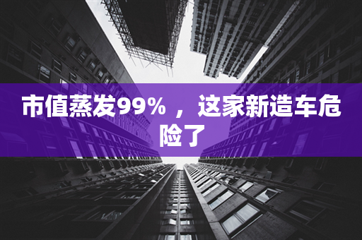 市值蒸发99% ，这家新造车危险了