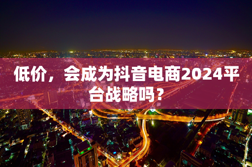 低价，会成为抖音电商2024平台战略吗？