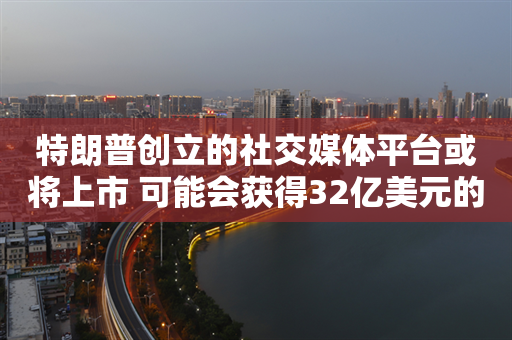 特朗普创立的社交媒体平台或将上市 可能会获得32亿美元的意外之财