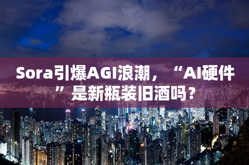 Sora引爆AGI浪潮，“AI硬件”是新瓶装旧酒吗？