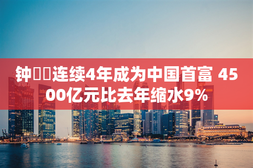 钟睒睒连续4年成为中国首富 4500亿元比去年缩水9%